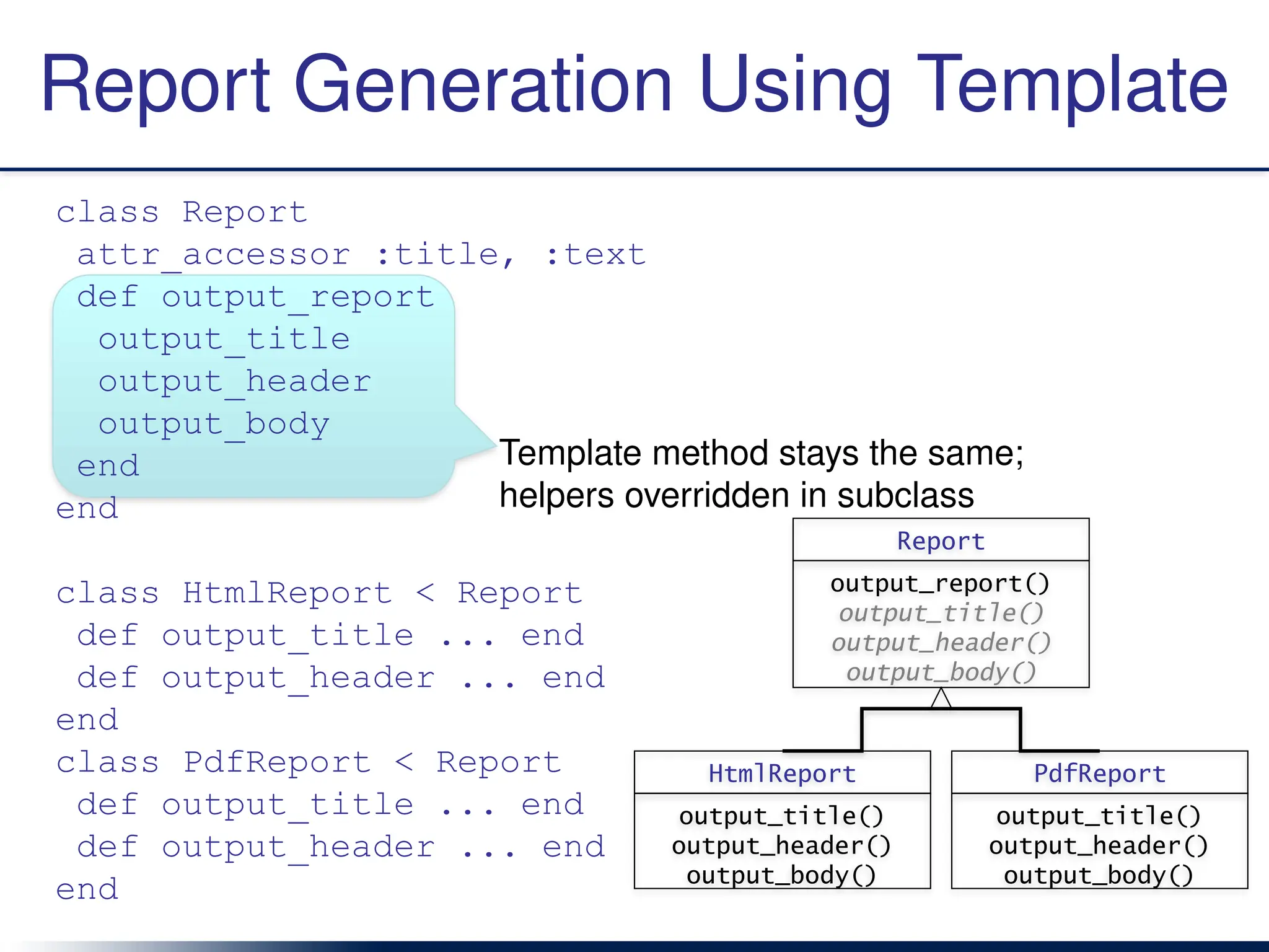 Template method stays the same;
helpers overridden in subclass
Report Generation Using Template
class Report
attr_accessor :title, :text
def output_report
output_title
output_header
output_body
end
end
class HtmlReport < Report
def output_title ... end
def output_header ... end
end
class PdfReport < Report
def output_title ... end
def output_header ... end
end
HtmlReport
output_title()
output_header()
output_body()
PdfReport
output_title()
output_header()
output_body()
Report
output_report()
output_title()
output_header()
output_body()
 