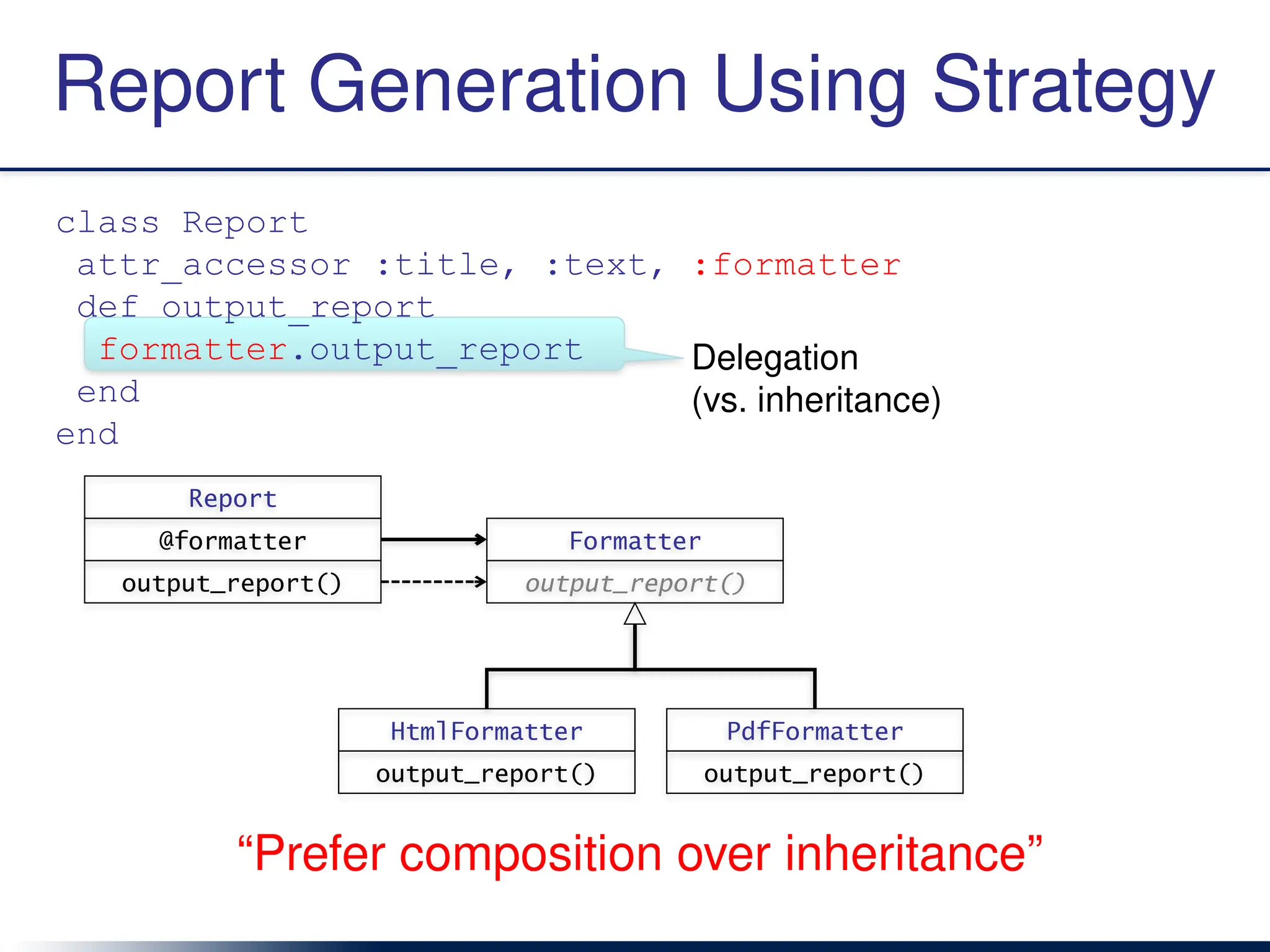 Delegation
(vs. inheritance)
Report Generation Using Strategy
class Report
attr_accessor :title, :text, :formatter
def output_report
formatter.output_report
end
end
Report
@formatter
output_report()
Formatter
output_report()
HtmlFormatter
output_report()
PdfFormatter
output_report()
“Prefer composition over inheritance”
 