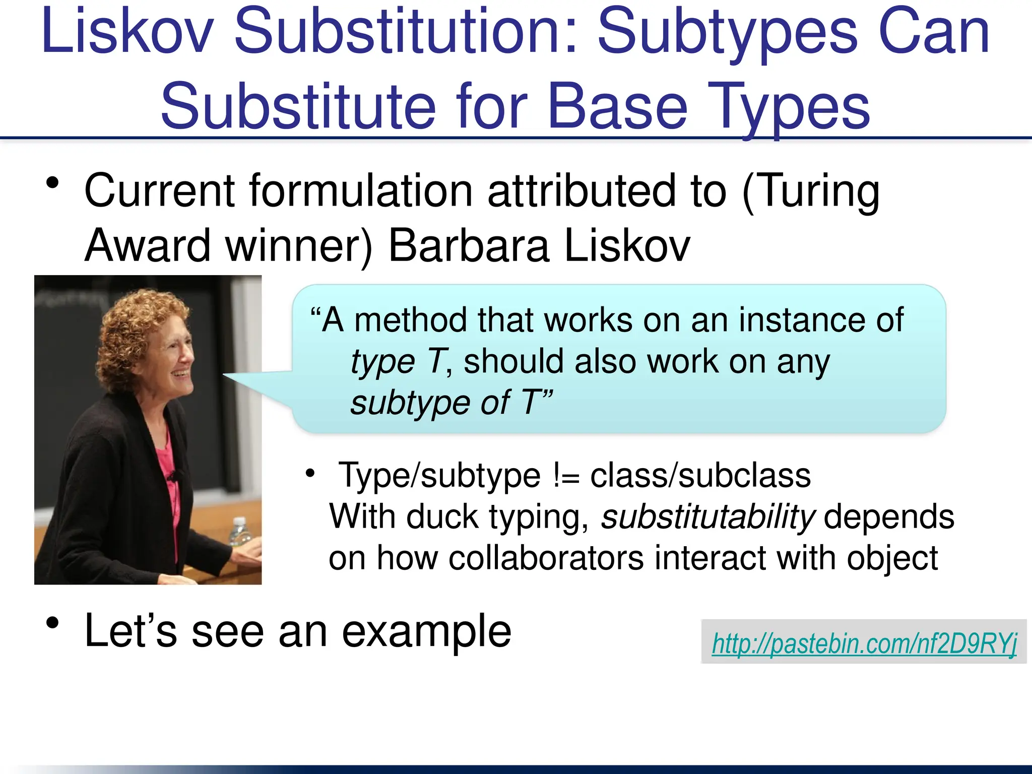 Liskov Substitution: Subtypes Can
Substitute for Base Types
• Current formulation attributed to (Turing
Award winner) Barbara Liskov
• Let’s see an example
• Type/subtype != class/subclass
With duck typing, substitutability depends
on how collaborators interact with object
“A method that works on an instance of
type T, should also work on any
subtype of T”
http://pastebin.com/nf2D9RYj
 