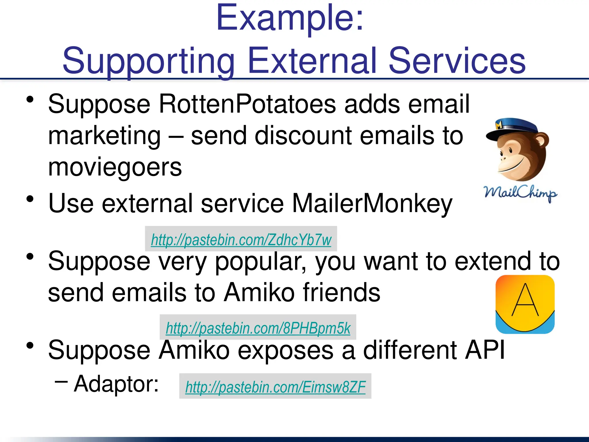 Example:
Supporting External Services
• Suppose RottenPotatoes adds email
marketing – send discount emails to
moviegoers
• Use external service MailerMonkey
• Suppose very popular, you want to extend to
send emails to Amiko friends
• Suppose Amiko exposes a different API
– Adaptor:
http://pastebin.com/ZdhcYb7w
http://pastebin.com/8PHBpm5k
http://pastebin.com/Eimsw8ZF
 