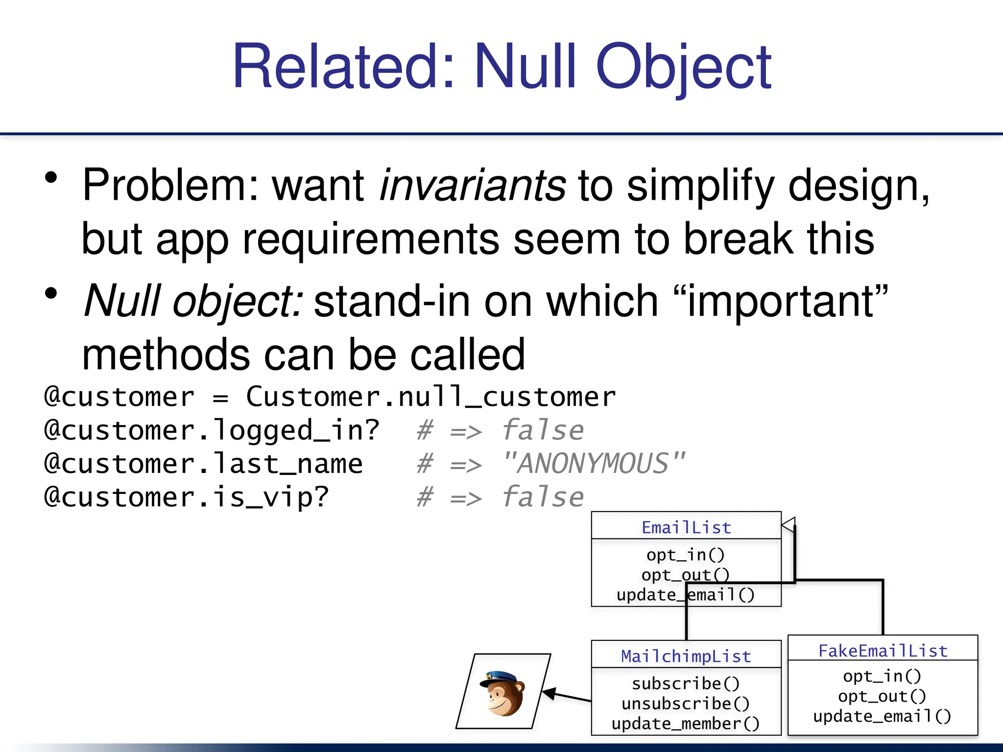 Related: Null Object
• Problem: want invariants to simplify design,
but app requirements seem to break this
• Null object: stand-in on which “important”
methods can be called
@customer = Customer.null_customer
@customer.logged_in? # => false
@customer.last_name # => "ANONYMOUS"
@customer.is_vip? # => false
EmailList
opt_in()
opt_out()
update_email()
MailchimpList
subscribe()
unsubscribe()
update_member()
FakeEmailList
opt_in()
opt_out()
update_email()
 