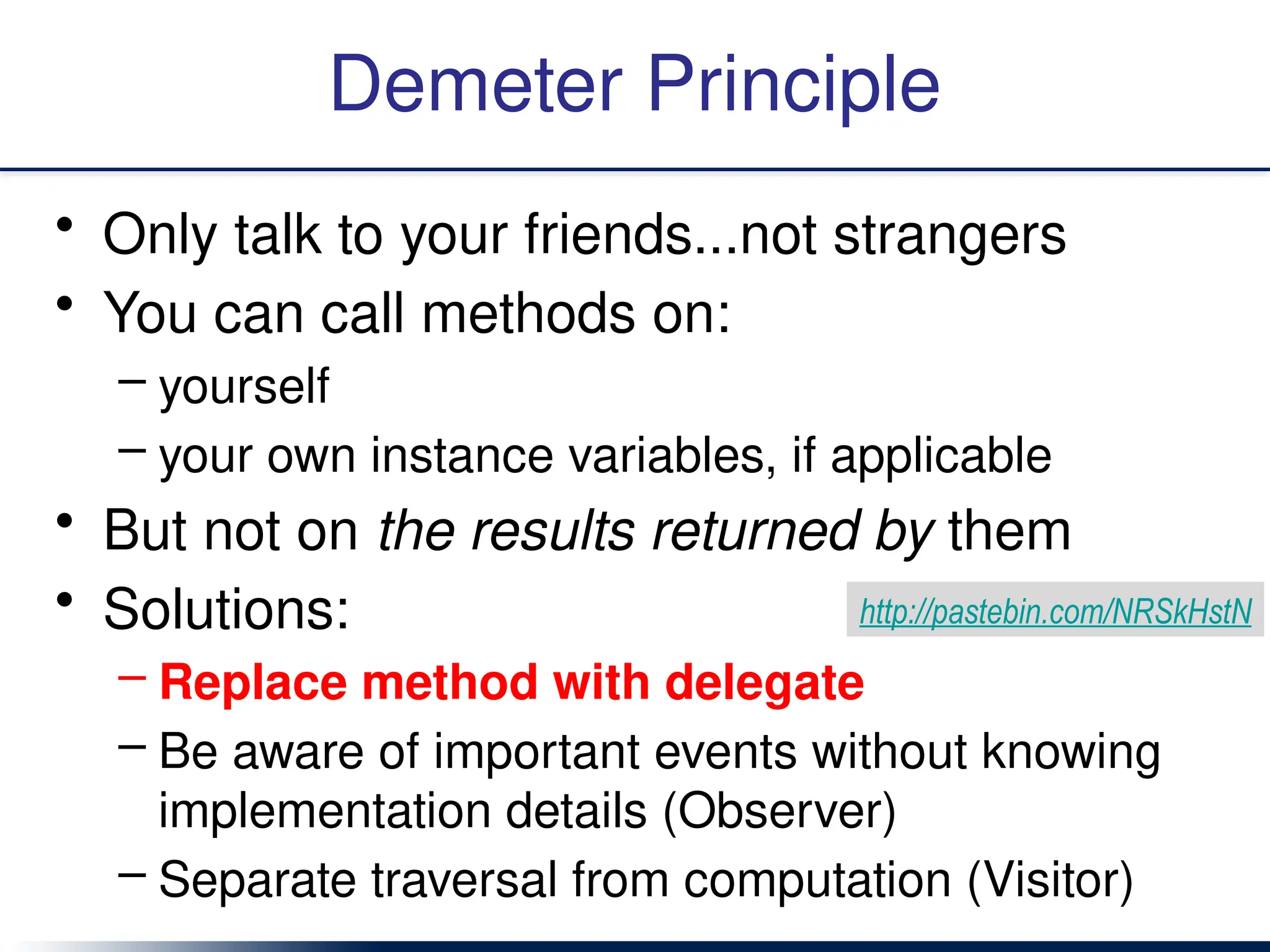 Demeter Principle
• Only talk to your friends...not strangers
• You can call methods on:
– yourself
– your own instance variables, if applicable
• But not on the results returned by them
• Solutions:
– Replace method with delegate
– Be aware of important events without knowing
implementation details (Observer)
– Separate traversal from computation (Visitor)
http://pastebin.com/NRSkHstN
 