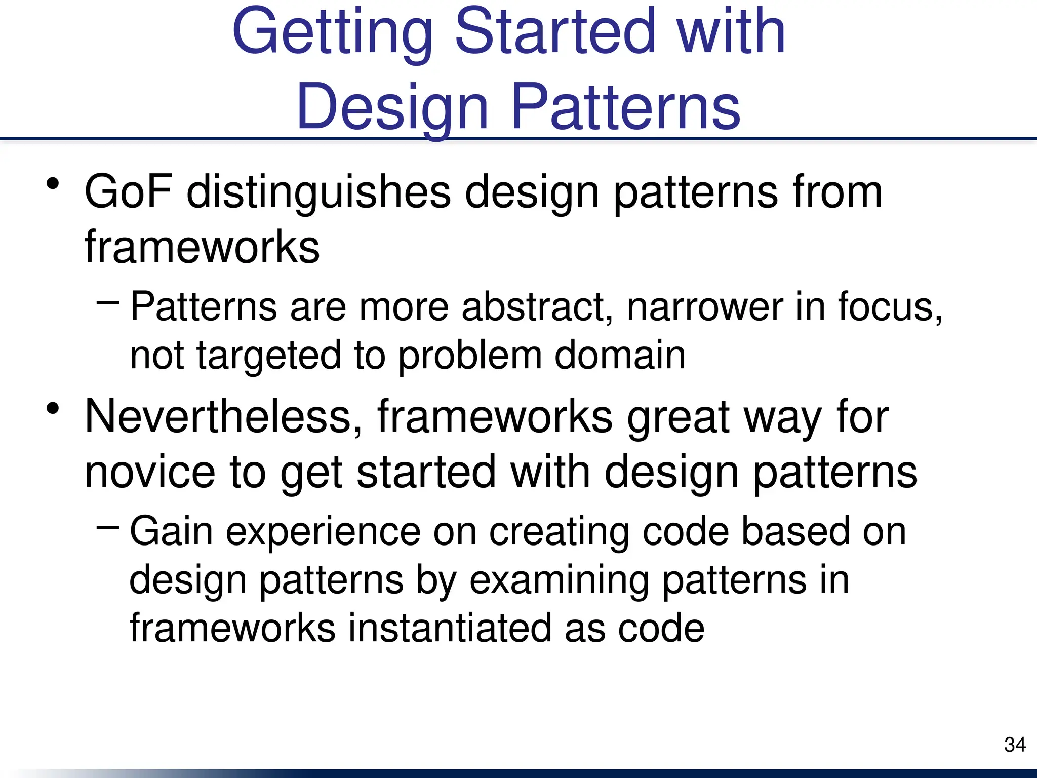 Getting Started with
Design Patterns
• GoF distinguishes design patterns from
frameworks
– Patterns are more abstract, narrower in focus,
not targeted to problem domain
• Nevertheless, frameworks great way for
novice to get started with design patterns
– Gain experience on creating code based on
design patterns by examining patterns in
frameworks instantiated as code
34
 