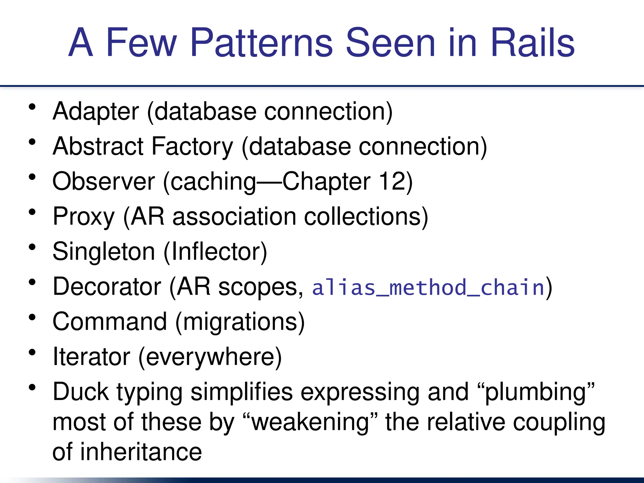 A Few Patterns Seen in Rails
• Adapter (database connection)
• Abstract Factory (database connection)
• Observer (caching—Chapter 12)
• Proxy (AR association collections)
• Singleton (Inflector)
• Decorator (AR scopes, alias_method_chain)
• Command (migrations)
• Iterator (everywhere)
• Duck typing simplifies expressing and “plumbing”
most of these by “weakening” the relative coupling
of inheritance
 