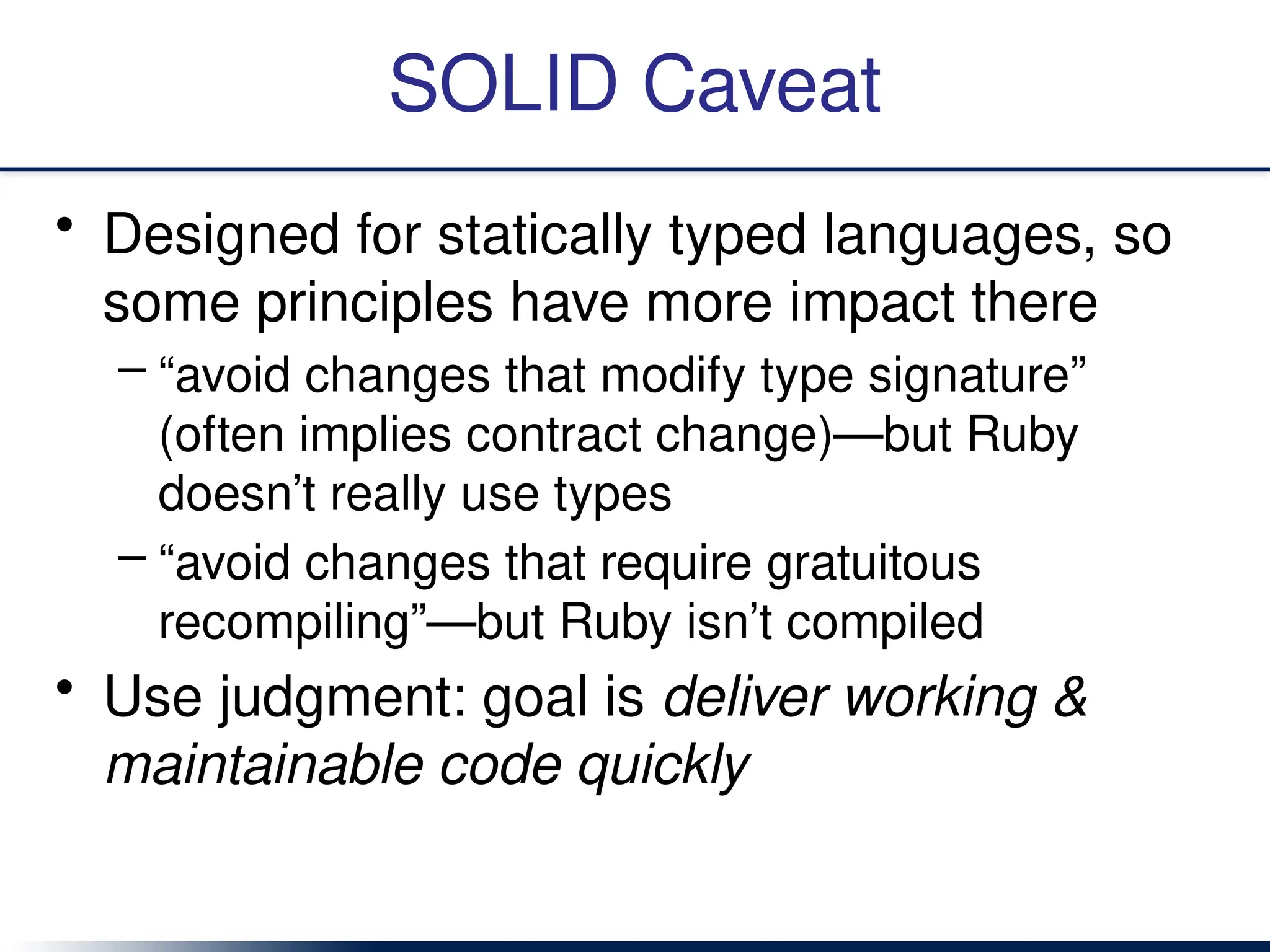 SOLID Caveat
• Designed for statically typed languages, so
some principles have more impact there
– “avoid changes that modify type signature”
(often implies contract change)—but Ruby
doesn’t really use types
– “avoid changes that require gratuitous
recompiling”—but Ruby isn’t compiled
• Use judgment: goal is deliver working &
maintainable code quickly
 