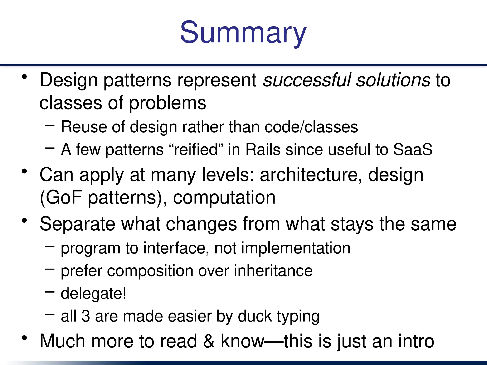 Summary
• Design patterns represent successful solutions to
classes of problems
– Reuse of design rather than code/classes
– A few patterns “reified” in Rails since useful to SaaS
• Can apply at many levels: architecture, design
(GoF patterns), computation
• Separate what changes from what stays the same
– program to interface, not implementation
– prefer composition over inheritance
– delegate!
– all 3 are made easier by duck typing
• Much more to read & know—this is just an intro
 