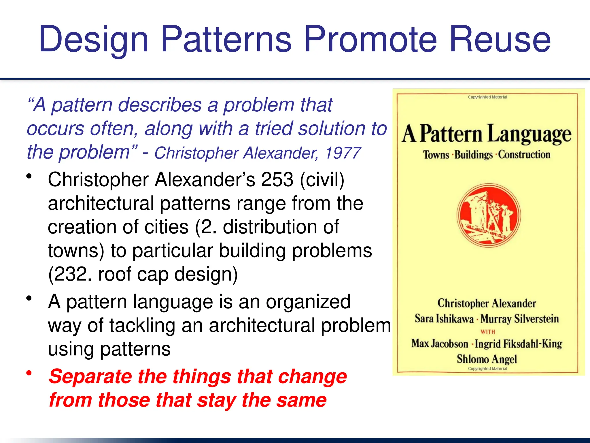 Design Patterns Promote Reuse
“A pattern describes a problem that
occurs often, along with a tried solution to
the problem” - Christopher Alexander, 1977
• Christopher Alexander’s 253 (civil)
architectural patterns range from the
creation of cities (2. distribution of
towns) to particular building problems
(232. roof cap design)
• A pattern language is an organized
way of tackling an architectural problem
using patterns
• Separate the things that change
from those that stay the same
 
