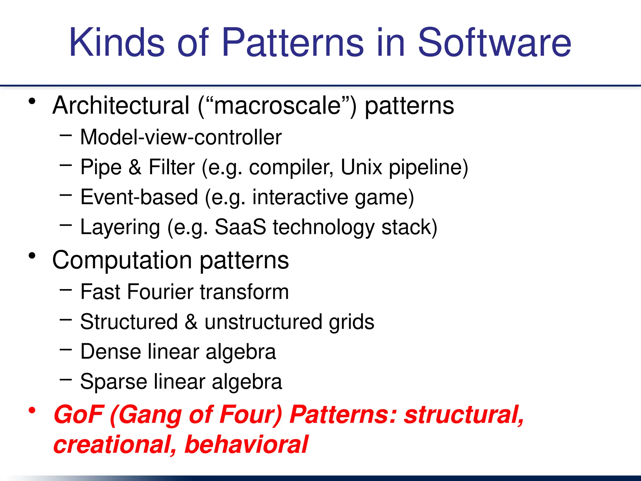 Kinds of Patterns in Software
• Architectural (“macroscale”) patterns
– Model-view-controller
– Pipe & Filter (e.g. compiler, Unix pipeline)
– Event-based (e.g. interactive game)
– Layering (e.g. SaaS technology stack)
• Computation patterns
– Fast Fourier transform
– Structured & unstructured grids
– Dense linear algebra
– Sparse linear algebra
• GoF (Gang of Four) Patterns: structural,
creational, behavioral
 