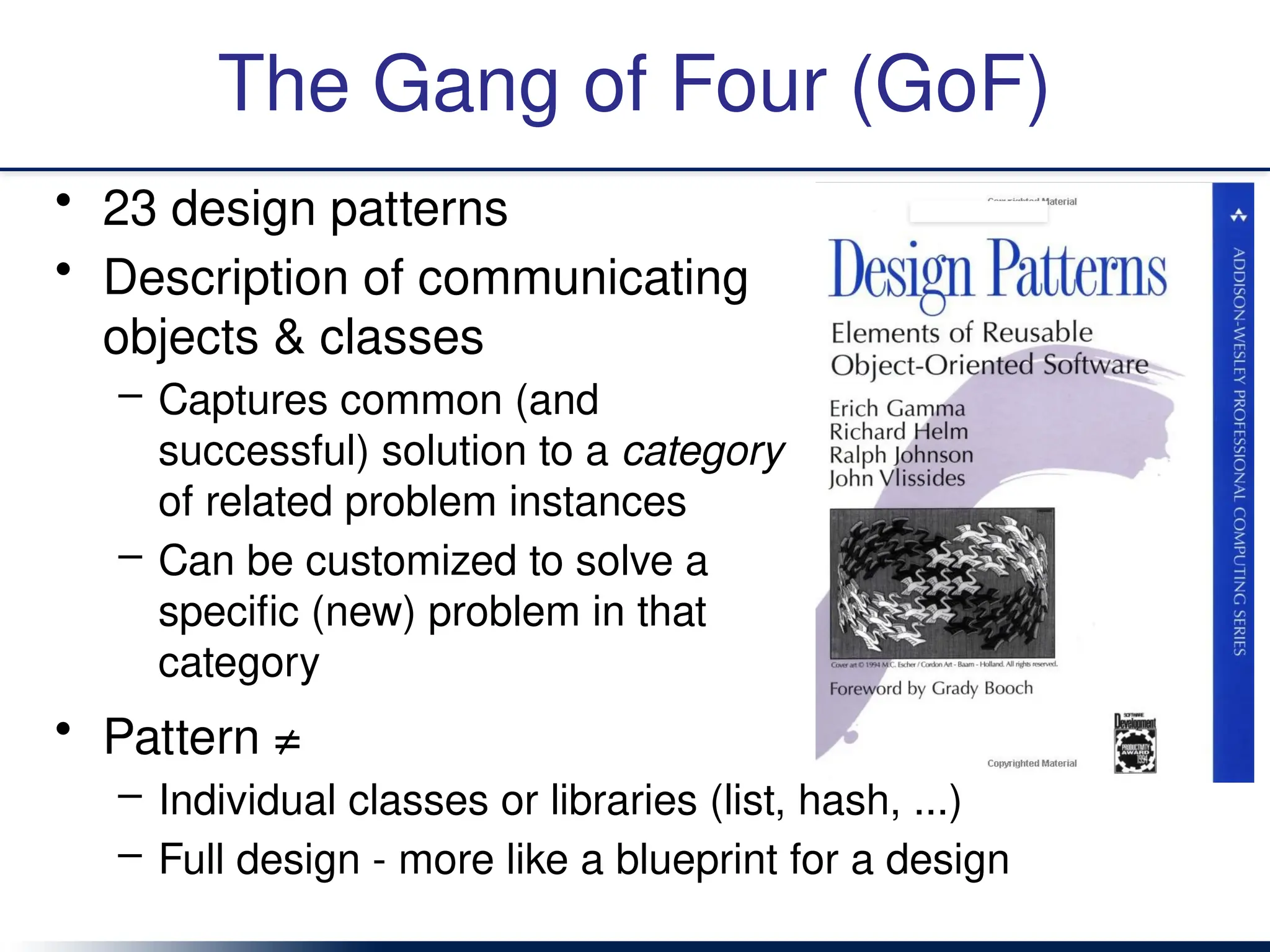 The Gang of Four (GoF)
• 23 design patterns
• Description of communicating
objects & classes
– Captures common (and
successful) solution to a category
of related problem instances
– Can be customized to solve a
specific (new) problem in that
category
• Pattern ≠
– Individual classes or libraries (list, hash, ...)
– Full design - more like a blueprint for a design
 