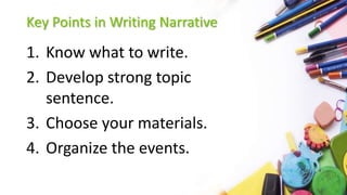 Key Points in Writing Narrative
1. Know what to write.
2. Develop strong topic
sentence.
3. Choose your materials.
4. Organize the events.
 