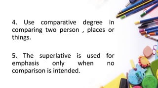 4. Use comparative degree in
comparing two person , places or
things.
5. The superlative is used for
emphasis only when no
comparison is intended.
 