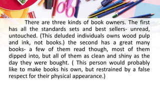 There are three kinds of book owners. The first
has all the standards sets and best sellers- unread,
untouched. (This deluded individuals owns wood pulp
and ink, not books.) the second has a great many
books- a few of them read though, most of them
dipped into, but all of them as clean and shiny as the
day they were bought. ( This person would probably
like to make books his own, but restrained by a false
respect for their physical appearance.)
 
