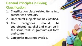 General Principles in Giving
Classification
1. Classification place related items into
categories or groups.
2. Only plural subjects can be classified.
3. The categories should be
coordinated, parallel and must be in
the same rank in grammatical form
and content.
4. Categories must not overlap.
 