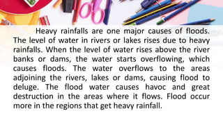 Heavy rainfalls are one major causes of floods.
The level of water in rivers or lakes rises due to heavy
rainfalls. When the level of water rises above the river
banks or dams, the water starts overflowing, which
causes floods. The water overflows to the areas
adjoining the rivers, lakes or dams, causing flood to
deluge. The flood water causes havoc and great
destruction in the areas where it flows. Flood occur
more in the regions that get heavy rainfall.
 