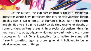 At the outset, the explorer confronts these fundamental
questions which have perplexed thinkers since civilization begun
on this planet. Do nations, like human beings, pass thru youth,
middle life and old age to death? Or do they resolve endlessly, as
some ancient writers thought, in a cycle- despotism, kingship,
tyranny, aristocracy, oligarchy, democracy and mob rule or some
succession forms? Or is it possible for a nation to stand still
through countless ages, preserving what it believes to be an
ideal arrangement of things.
 