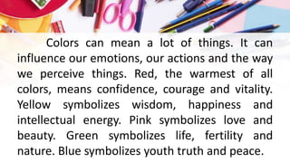 Colors can mean a lot of things. It can
influence our emotions, our actions and the way
we perceive things. Red, the warmest of all
colors, means confidence, courage and vitality.
Yellow symbolizes wisdom, happiness and
intellectual energy. Pink symbolizes love and
beauty. Green symbolizes life, fertility and
nature. Blue symbolizes youth truth and peace.
 