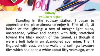 Subway
by Gilbert Highet
Standing in the subway station, I began to
appreciate the place-almost to enjoy it. First of all, UI
looked at the lighting: a row of meager light bulbs,
unscreened, yellow and coated with filth, stretched
toward the black mouth of the tunnel, as though it
were a bolt hole in an abandoned coal mine. Then I
lingered with zest, on the walls and ceilings: lavatory
tiles which had been a white about fifty years ago, were
 