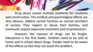 Drug abuse causes multiple problems for countries
and communities. The medical and psychological effects are
very obvious. Addicts cannot function as normal members
of society. They neglect or abuse their families, and
eventually require expensive treatment and hospitalization.
However, the menace of drugs can be fought.
Educations is the first battle. Children need to be told at
home and in school about drugs. People need to be aware
of the effects so that they can avoid this problem.
 