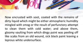 Now encrusted with soot, coated with the remains of
dirty liquid which might be either atmospheric humidity
mingled with smog or the result of perfunctory attempt
to clean them with cold water; and above them,
gloomy vaulting from which dingy paint was peeling off
like scabs from an old wound, sick black paint leaving a
leprous white undersurface.
 