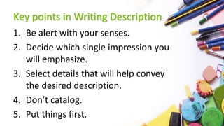 Key points in Writing Description
1. Be alert with your senses.
2. Decide which single impression you
will emphasize.
3. Select details that will help convey
the desired description.
4. Don’t catalog.
5. Put things first.
 