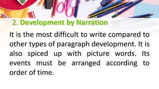 2. Development by Narration
It is the most difficult to write compared to
other types of paragraph development. It is
also spiced up with picture words. Its
events must be arranged according to
order of time.
 