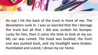 An eye I hit the back of the truck in front of me. The
devastation sunk in. I was so worried that the I damage
the truck but all that I did was scratch his bumper.
Lucky for him, then it came the time to look at my car.
My car was ruined. The hood was buckled, the front
end was pushed back, and my headlight were broken.
Humiliated and scared, I drove my car home.
 