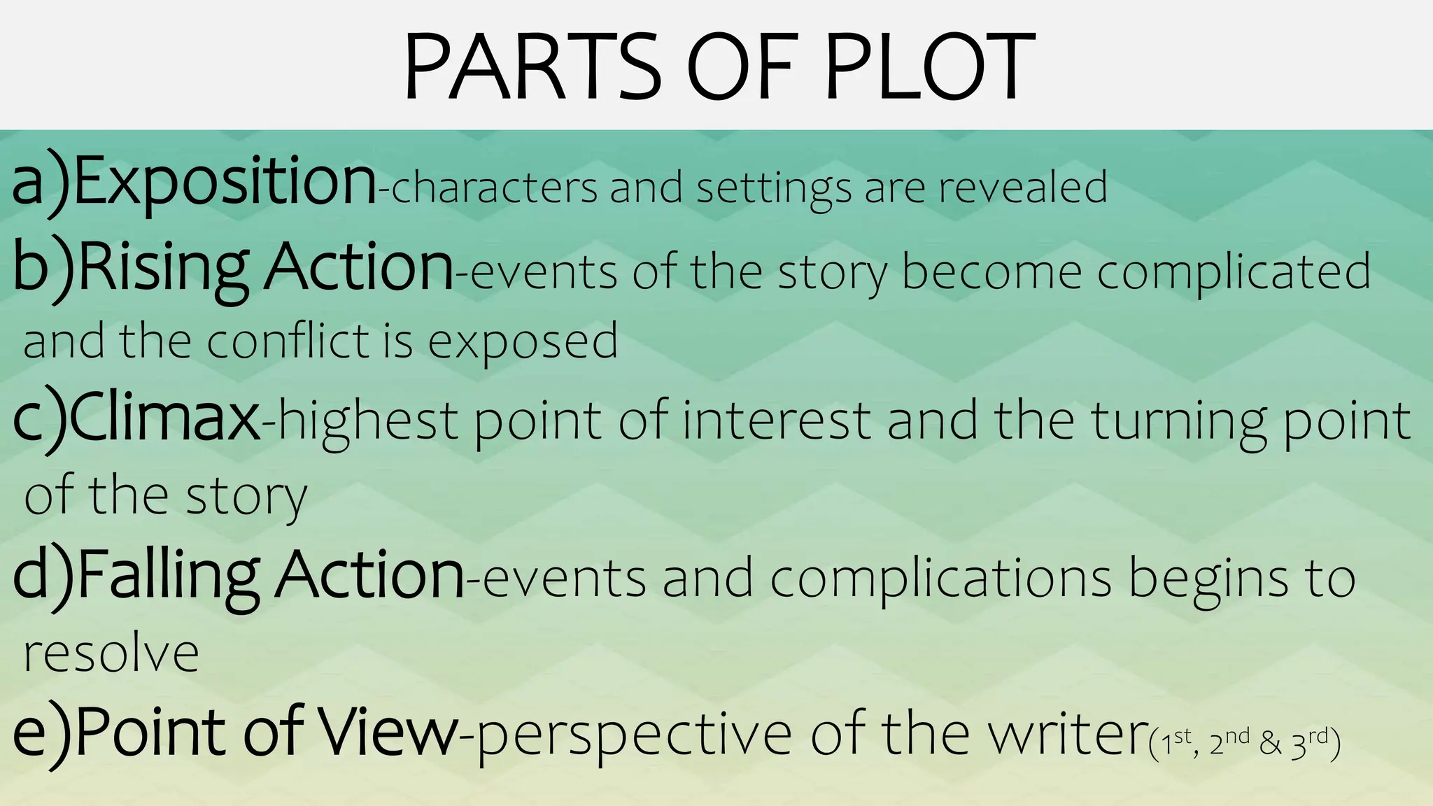 PARTS OF PLOT
a)Exposition-characters and settings are revealed
b)Rising Action-events of the story become complicated
and the conflict is exposed
c)Climax-highest point of interest and the turning point
of the story
d)Falling Action-events and complications begins to
resolve
e)Point of View-perspective of the writer(1st, 2nd & 3rd)
 