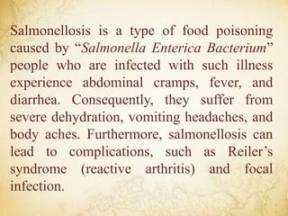 Salmonellosis is a type of food poisoning
caused by “Salmonella Enterica Bacterium”
people who are infected with such illness
experience abdominal cramps, fever, and
diarrhea. Consequently, they suffer from
severe dehydration, vomiting headaches, and
body aches. Furthermore, salmonellosis can
lead to complications, such as Reiler’s
syndrome (reactive arthritis) and focal
infection.
 