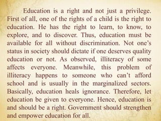 Education is a right and not just a privilege.
First of all, one of the rights of a child is the right to
education. He has the right to learn, to know, to
explore, and to discover. Thus, education must be
available for all without discrimination. Not one’s
status in society should dictate if one deserves quality
education or not. As observed, illiteracy of some
affects everyone. Meanwhile, this problem of
illiteracy happens to someone who can’t afford
school and is usually in the marginalized sectors.
Basically, education heals ignorance. Therefore, let
education be given to everyone. Hence, education is
and should be a right. Government should strengthen
and empower education for all.
 