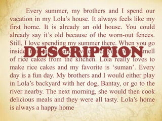 Every summer, my brothers and I spend our
vacation in my Lola’s house. It always feels like my
first home. It is already an old house. You could
already say it’s old because of the worn-out fences.
Still, I love spending my summer there. When you go
inside, that musty smell welcomes you, or the smell
of rice cakes from the kitchen. Lola really loves to
make rice cakes and my favorite is ‘suman’. Every
day is a fun day. My brothers and I would either play
in Lola’s backyard with her dog, Bantay, or go to the
river nearby. The next morning, she would then cook
delicious meals and they were all tasty. Lola’s home
is always a happy home
DESCRIPTION
 