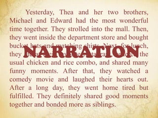 Yesterday, Thea and her two brothers,
Michael and Edward had the most wonderful
time together. They strolled into the mall. Then,
they went inside the department store and bought
bucket hats and matching shirts. Next, for lunch,
they ate at their favorite restaurant, ordered the
usual chicken and rice combo, and shared many
funny moments. After that, they watched a
comedy movie and laughed their hearts out.
After a long day, they went home tired but
fulfilled. They definitely shared good moments
together and bonded more as siblings.
NARRATION
 