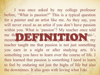 I was once asked by my college professor
before, “What is passion?” This is a typical question
for a painter and an artist like me. As they say, you
will never excel as an artist if you don’t have passion
within you. What is ‘passion’? My teacher once told
me that passion comes from the Latin root ‘pati-‘,
meaning ‘suffering, or enduring’. From then on, my
teacher taught me that passion is not just something
you earn in a night or after studying arts. It’s
something you have to learn over the course of life. I
then learned that passion is something I need to learn
to feel by enduring not just the highs of life but also
the downtimes. It also goes with loving what I do.
DEFINITION
 