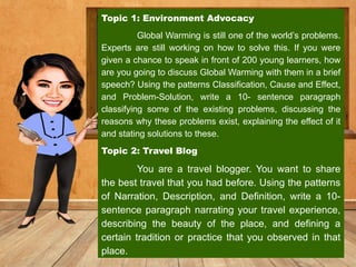 Topic 1: Environment Advocacy
Global Warming is still one of the world’s problems.
Experts are still working on how to solve this. If you were
given a chance to speak in front of 200 young learners, how
are you going to discuss Global Warming with them in a brief
speech? Using the patterns Classification, Cause and Effect,
and Problem-Solution, write a 10- sentence paragraph
classifying some of the existing problems, discussing the
reasons why these problems exist, explaining the effect of it
and stating solutions to these.
Topic 2: Travel Blog
You are a travel blogger. You want to share
the best travel that you had before. Using the patterns
of Narration, Description, and Definition, write a 10-
sentence paragraph narrating your travel experience,
describing the beauty of the place, and defining a
certain tradition or practice that you observed in that
place.
 