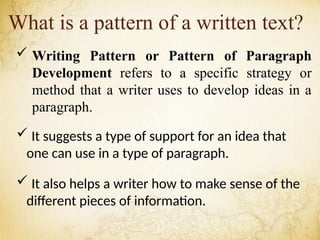 What is a pattern of a written text?
 Writing Pattern or Pattern of Paragraph
Development refers to a specific strategy or
method that a writer uses to develop ideas in a
paragraph.
 It suggests a type of support for an idea that
one can use in a type of paragraph.
 It also helps a writer how to make sense of the
different pieces of information.
 