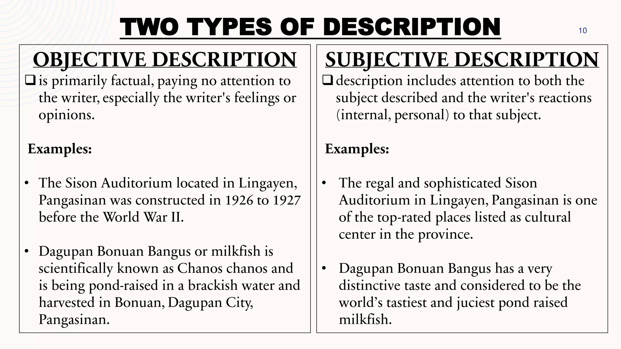 10
TWO TYPES OF DESCRIPTION
OBJECTIVE DESCRIPTION
❑is primarily factual, paying no attention to
the writer, especially the writer's feelings or
opinions.
Examples:
• The Sison Auditorium located in Lingayen,
Pangasinan was constructed in 1926 to 1927
before the World War II.
• Dagupan Bonuan Bangus or milkfish is
scientifically known as Chanos chanos and
is being pond-raised in a brackish water and
harvested in Bonuan, Dagupan City,
Pangasinan.
SUBJECTIVE DESCRIPTION
❑description includes attention to both the
subject described and the writer's reactions
(internal, personal) to that subject.
Examples:
• The regal and sophisticated Sison
Auditorium in Lingayen, Pangasinan is one
of the top-rated places listed as cultural
center in the province.
• Dagupan Bonuan Bangus has a very
distinctive taste and considered to be the
world’s tastiest and juciest pond raised
milkfish.
 