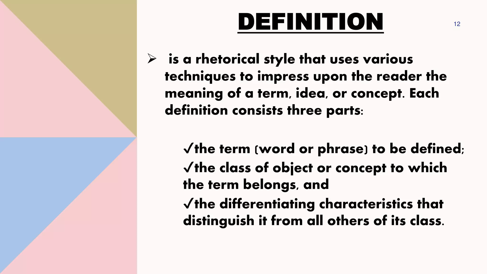DEFINITION 12
➢ is a rhetorical style that uses various
techniques to impress upon the reader the
meaning of a term, idea, or concept. Each
definition consists three parts:
✔the term (word or phrase) to be defined;
✔the class of object or concept to which
the term belongs, and
✔the differentiating characteristics that
distinguish it from all others of its class.
 