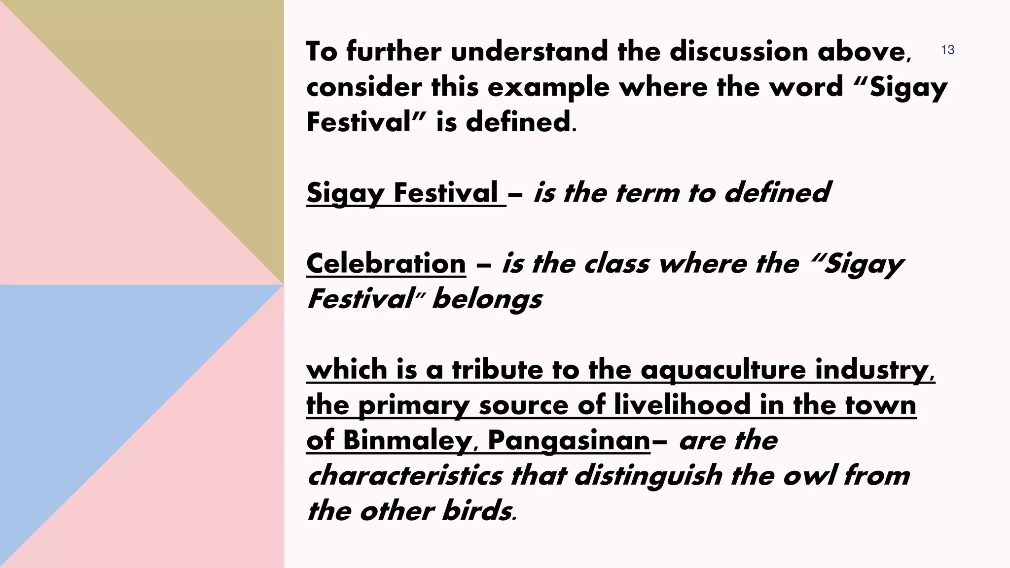 13
To further understand the discussion above,
consider this example where the word “Sigay
Festival” is defined.
Sigay Festival – is the term to defined
Celebration – is the class where the “Sigay
Festival" belongs
which is a tribute to the aquaculture industry,
the primary source of livelihood in the town
of Binmaley, Pangasinan– are the
characteristics that distinguish the owl from
the other birds.
 