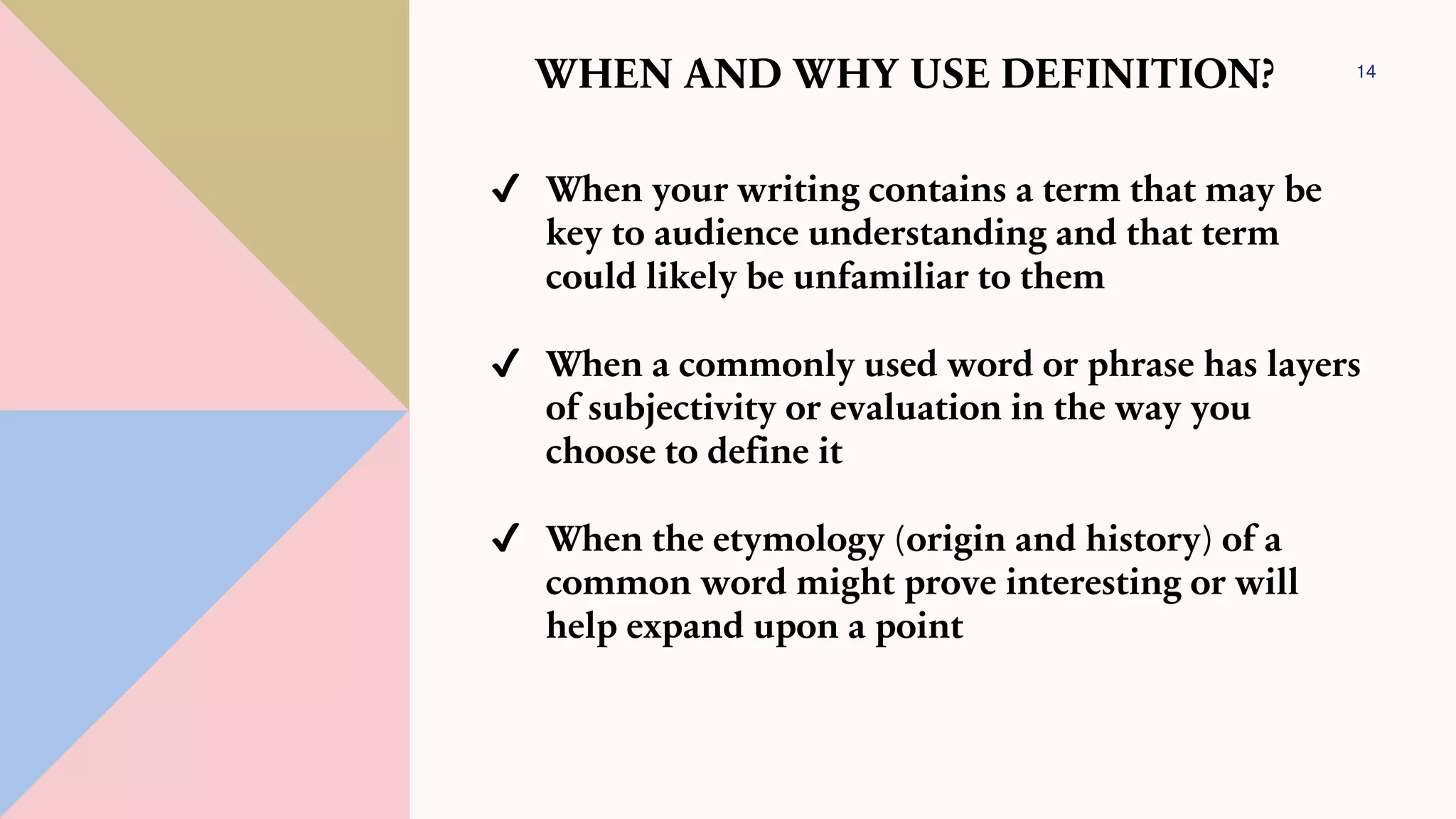 14
WHEN AND WHY USE DEFINITION?
✔ When your writing contains a term that may be
key to audience understanding and that term
could likely be unfamiliar to them
✔ When a commonly used word or phrase has layers
of subjectivity or evaluation in the way you
choose to define it
✔ When the etymology (origin and history) of a
common word might prove interesting or will
help expand upon a point
 