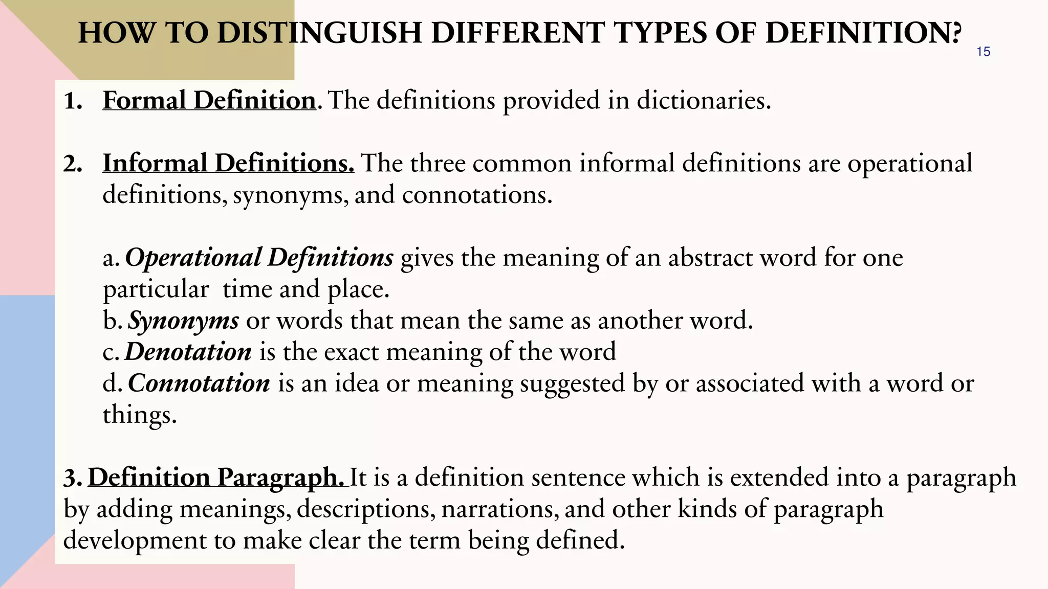 15
HOW TO DISTINGUISH DIFFERENT TYPES OF DEFINITION?
1. Formal Definition. The definitions provided in dictionaries.
2. Informal Definitions. The three common informal definitions are operational
definitions, synonyms, and connotations.
a. Operational Definitions gives the meaning of an abstract word for one
particular time and place.
b. Synonyms or words that mean the same as another word.
c. Denotation is the exact meaning of the word
d. Connotation is an idea or meaning suggested by or associated with a word or
things.
3. Definition Paragraph. It is a definition sentence which is extended into a paragraph
by adding meanings, descriptions, narrations, and other kinds of paragraph
development to make clear the term being defined.
 