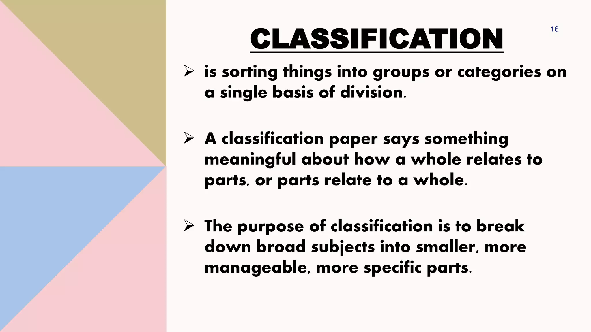 CLASSIFICATION
16
➢ is sorting things into groups or categories on
a single basis of division.
➢ A classification paper says something
meaningful about how a whole relates to
parts, or parts relate to a whole.
➢ The purpose of classification is to break
down broad subjects into smaller, more
manageable, more specific parts.
 