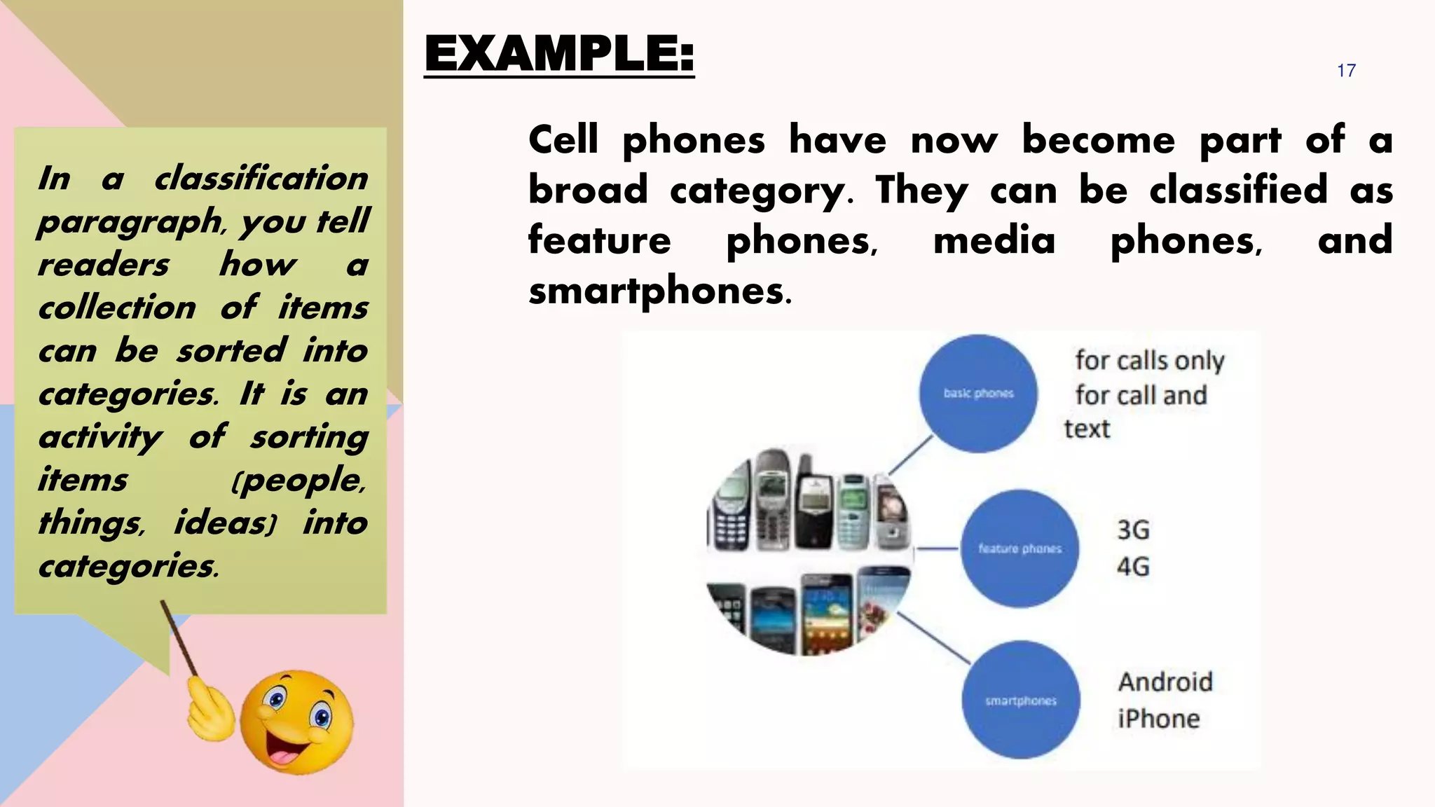 EXAMPLE: 17
Cell phones have now become part of a
broad category. They can be classified as
feature phones, media phones, and
smartphones.
In a classification
paragraph, you tell
readers how a
collection of items
can be sorted into
categories. It is an
activity of sorting
items (people,
things, ideas) into
categories.
 