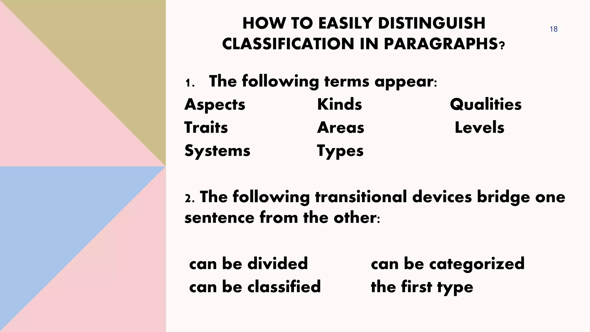 HOW TO EASILY DISTINGUISH
CLASSIFICATION IN PARAGRAPHS?
18
1. The following terms appear:
Aspects Kinds Qualities
Traits Areas Levels
Systems Types
2. The following transitional devices bridge one
sentence from the other:
can be divided can be categorized
can be classified the first type
 