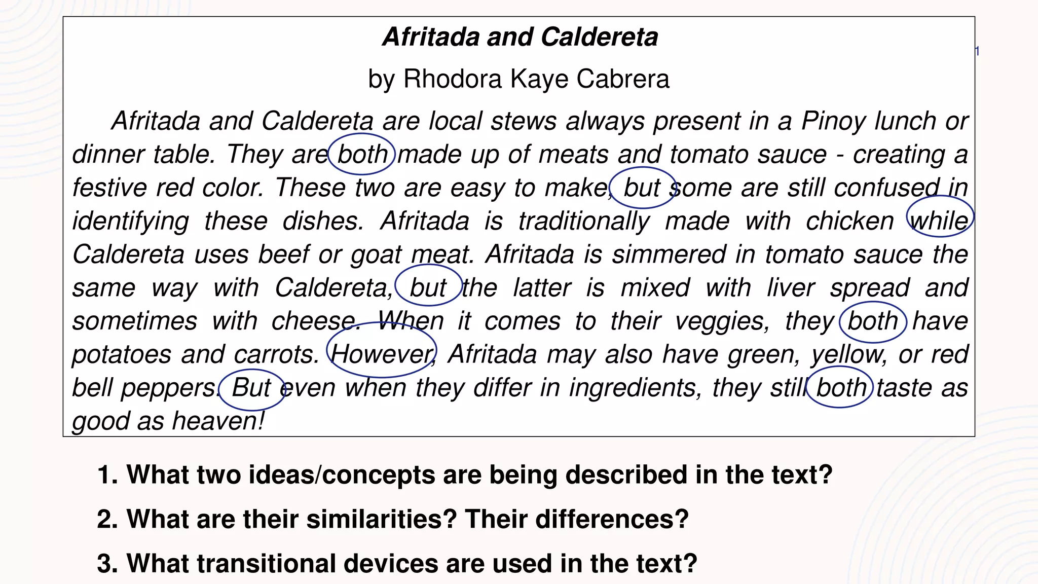 21
Afritada and Caldereta
by Rhodora Kaye Cabrera
Afritada and Caldereta are local stews always present in a Pinoy lunch or
dinner table. They are both made up of meats and tomato sauce - creating a
festive red color. These two are easy to make, but some are still confused in
identifying these dishes. Afritada is traditionally made with chicken while
Caldereta uses beef or goat meat. Afritada is simmered in tomato sauce the
same way with Caldereta, but the latter is mixed with liver spread and
sometimes with cheese. When it comes to their veggies, they both have
potatoes and carrots. However, Afritada may also have green, yellow, or red
bell peppers. But even when they differ in ingredients, they still both taste as
good as heaven!
1. What two ideas/concepts are being described in the text?
2. What are their similarities? Their differences?
3. What transitional devices are used in the text?
 