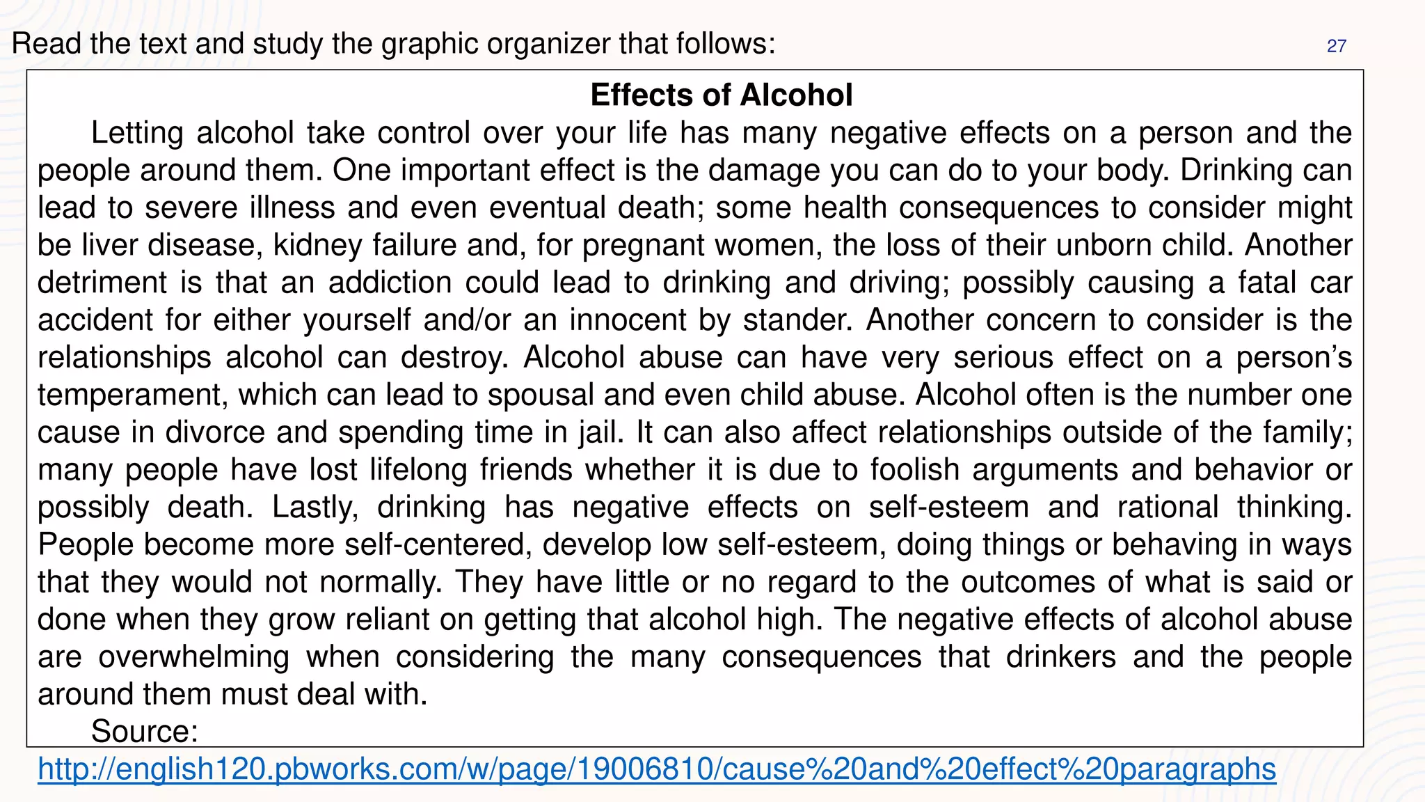 27
Read the text and study the graphic organizer that follows:
Effects of Alcohol
Letting alcohol take control over your life has many negative effects on a person and the
people around them. One important effect is the damage you can do to your body. Drinking can
lead to severe illness and even eventual death; some health consequences to consider might
be liver disease, kidney failure and, for pregnant women, the loss of their unborn child. Another
detriment is that an addiction could lead to drinking and driving; possibly causing a fatal car
accident for either yourself and/or an innocent by stander. Another concern to consider is the
relationships alcohol can destroy. Alcohol abuse can have very serious effect on a person’s
temperament, which can lead to spousal and even child abuse. Alcohol often is the number one
cause in divorce and spending time in jail. It can also affect relationships outside of the family;
many people have lost lifelong friends whether it is due to foolish arguments and behavior or
possibly death. Lastly, drinking has negative effects on self-esteem and rational thinking.
People become more self-centered, develop low self-esteem, doing things or behaving in ways
that they would not normally. They have little or no regard to the outcomes of what is said or
done when they grow reliant on getting that alcohol high. The negative effects of alcohol abuse
are overwhelming when considering the many consequences that drinkers and the people
around them must deal with.
Source:
http://english120.pbworks.com/w/page/19006810/cause%20and%20effect%20paragraphs
 