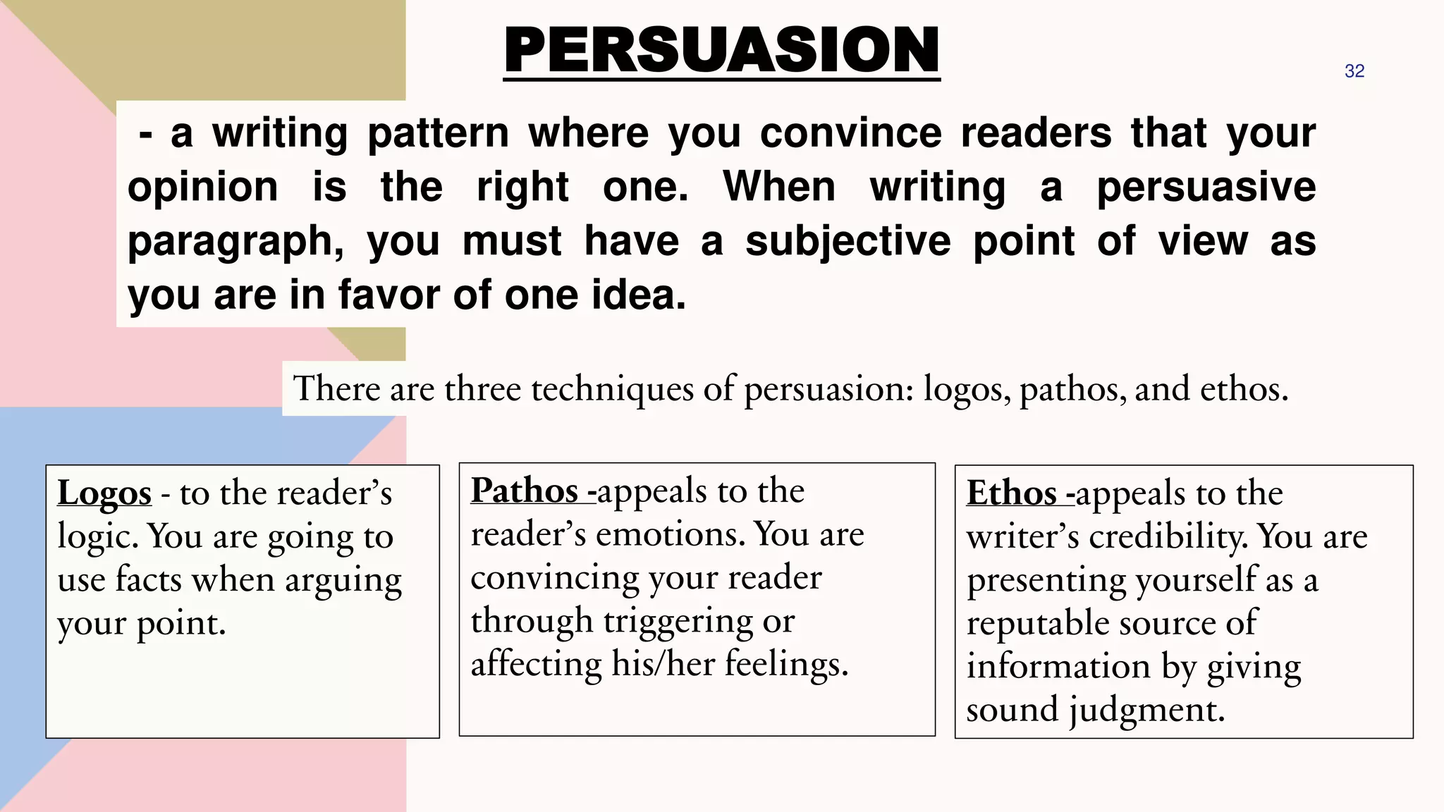 PERSUASION 32
- a writing pattern where you convince readers that your
opinion is the right one. When writing a persuasive
paragraph, you must have a subjective point of view as
you are in favor of one idea.
There are three techniques of persuasion: logos, pathos, and ethos.
Logos - to the reader’s
logic. You are going to
use facts when arguing
your point.
Pathos -appeals to the
reader’s emotions. You are
convincing your reader
through triggering or
affecting his/her feelings.
Ethos -appeals to the
writer’s credibility. You are
presenting yourself as a
reputable source of
information by giving
sound judgment.
 