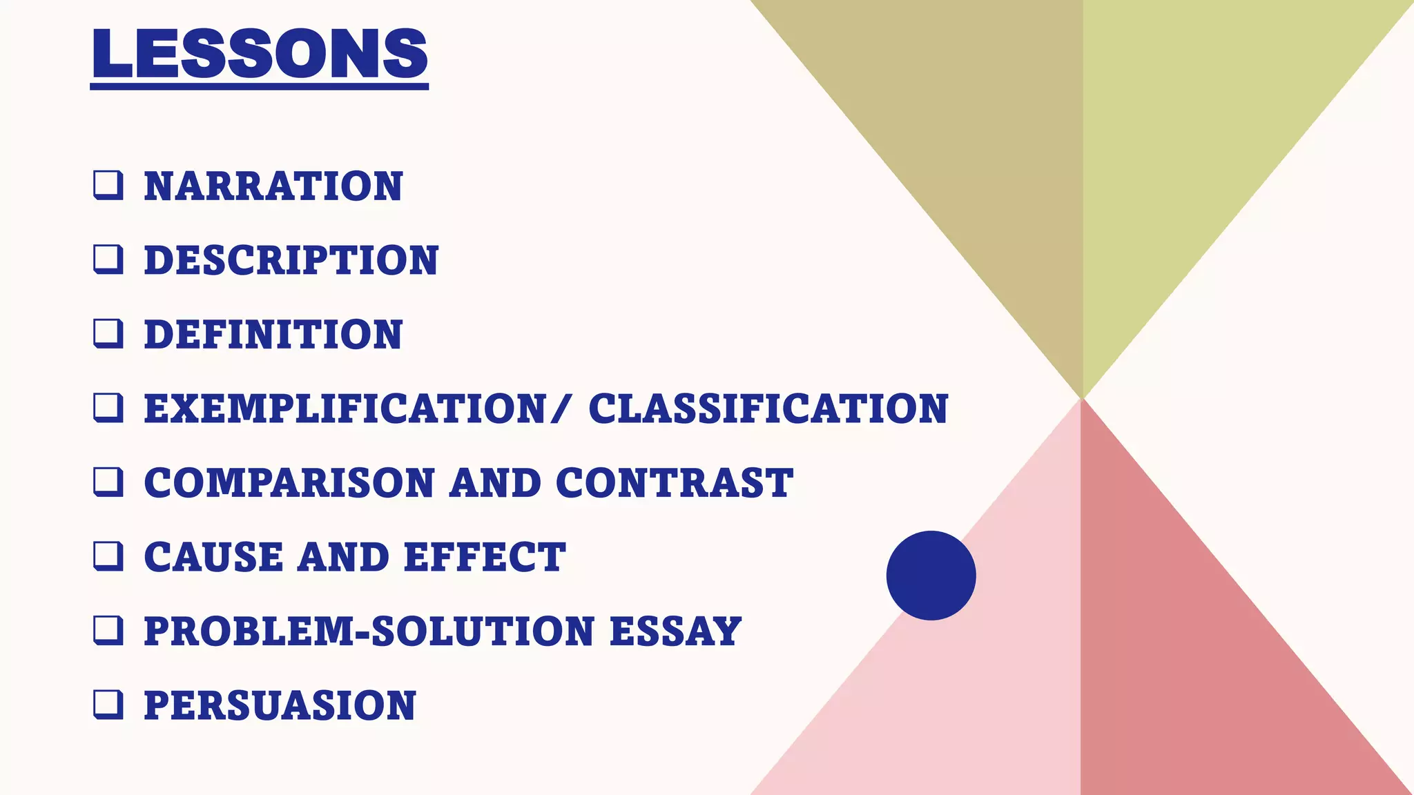 LESSONS
❑ NARRATION
❑ DESCRIPTION
❑ DEFINITION
❑ EXEMPLIFICATION/ CLASSIFICATION
❑ COMPARISON AND CONTRAST
❑ CAUSE AND EFFECT
❑ PROBLEM-SOLUTION ESSAY
❑ PERSUASION
 