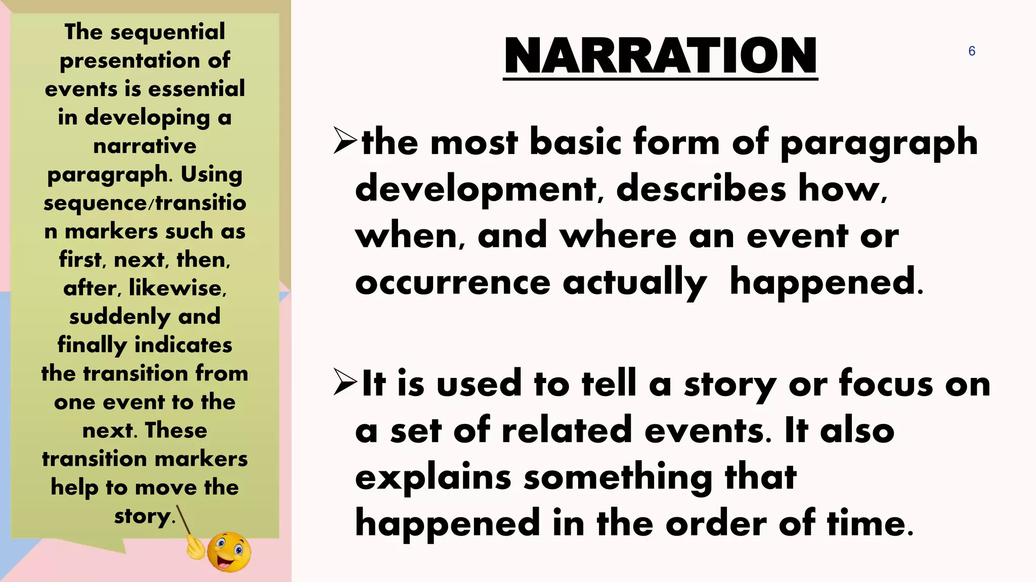 NARRATION 6
➢the most basic form of paragraph
development, describes how,
when, and where an event or
occurrence actually happened.
➢It is used to tell a story or focus on
a set of related events. It also
explains something that
happened in the order of time.
The sequential
presentation of
events is essential
in developing a
narrative
paragraph. Using
sequence/transitio
n markers such as
first, next, then,
after, likewise,
suddenly and
finally indicates
the transition from
one event to the
next. These
transition markers
help to move the
story.
 