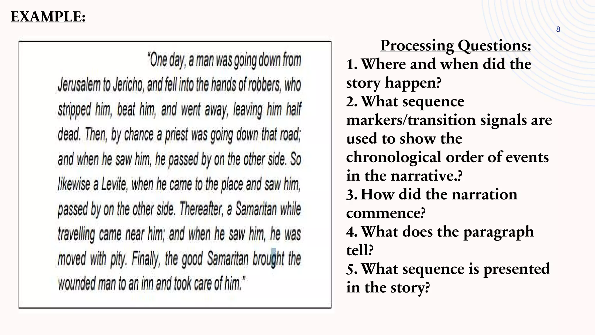 8
EXAMPLE:
Processing Questions:
1. Where and when did the
story happen?
2. What sequence
markers/transition signals are
used to show the
chronological order of events
in the narrative.?
3. How did the narration
commence?
4. What does the paragraph
tell?
5. What sequence is presented
in the story?
 