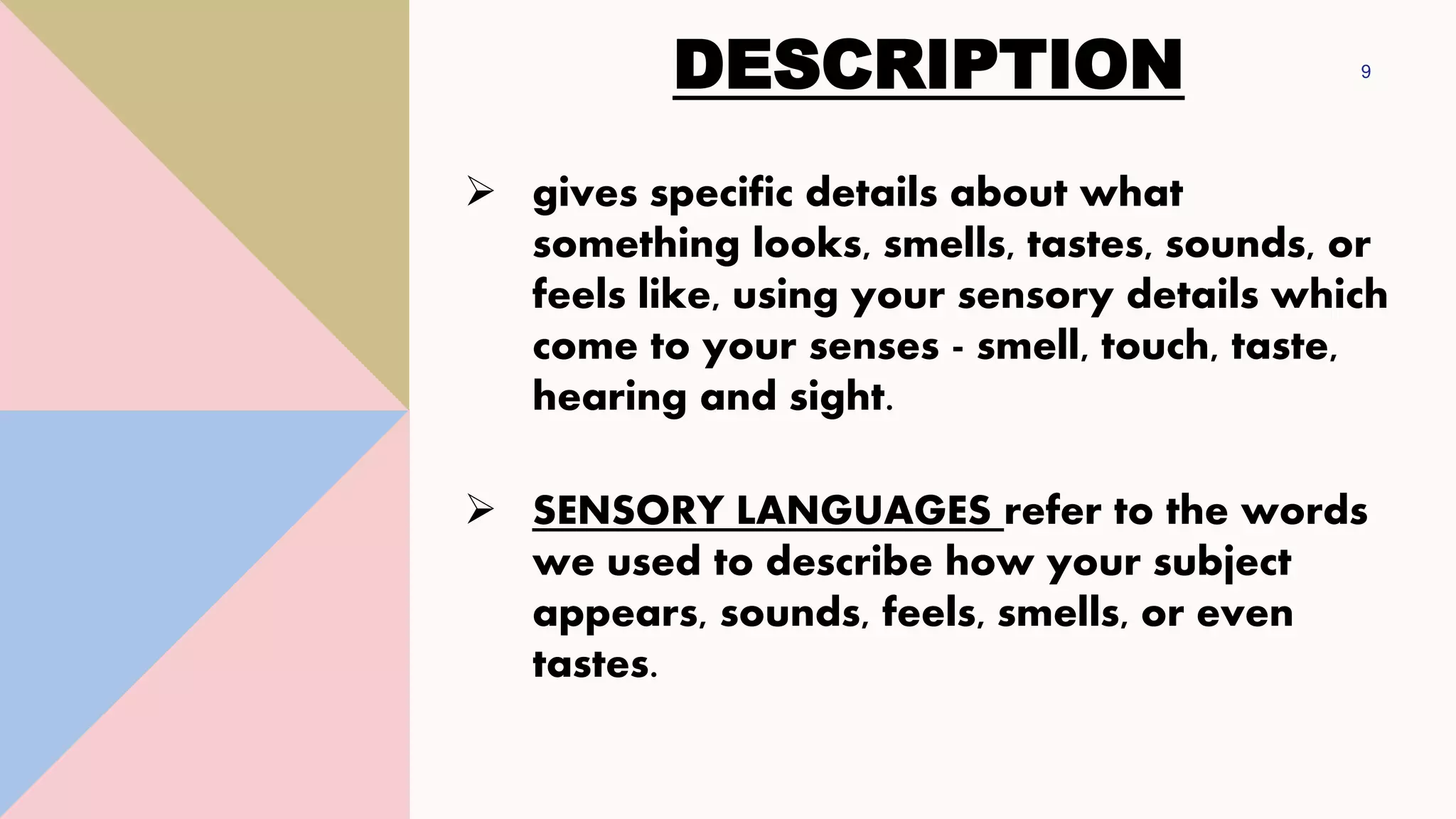 DESCRIPTION 9
➢ gives specific details about what
something looks, smells, tastes, sounds, or
feels like, using your sensory details which
come to your senses - smell, touch, taste,
hearing and sight.
➢ SENSORY LANGUAGES refer to the words
we used to describe how your subject
appears, sounds, feels, smells, or even
tastes.
 
