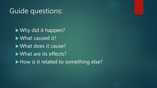 Guide questions:
 Why did it happen?
 What caused it?
 What does it cause?
 What are its effects?
 How is it related to something else?
 